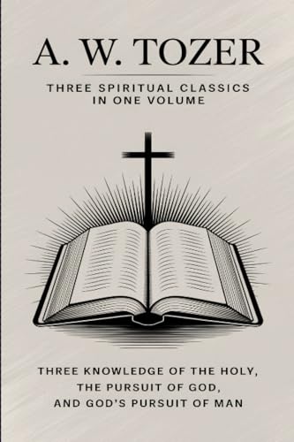 A. W. Tozer: Three Spiritual Classics in One Volume: The Knowledge of the Holy, The Pursuit of God, and God's Pursuit of Man