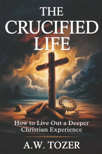 The Crucified Life: How to Live Out a Deeper Christian Experience
