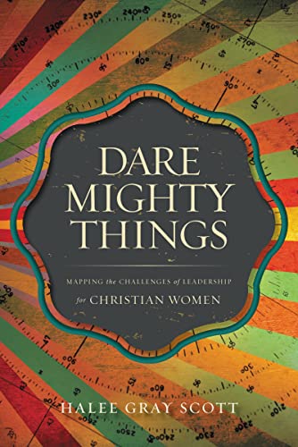 Dare Mighty Things: Mapping the Challenges of Leadership for Christian Women by Halee Gray Scott